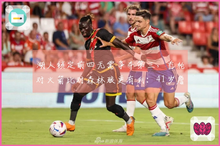 湖人锁定前四无需争夺第三，首轮对火箭比对森林狼更有利：41岁詹皇可多休息两天