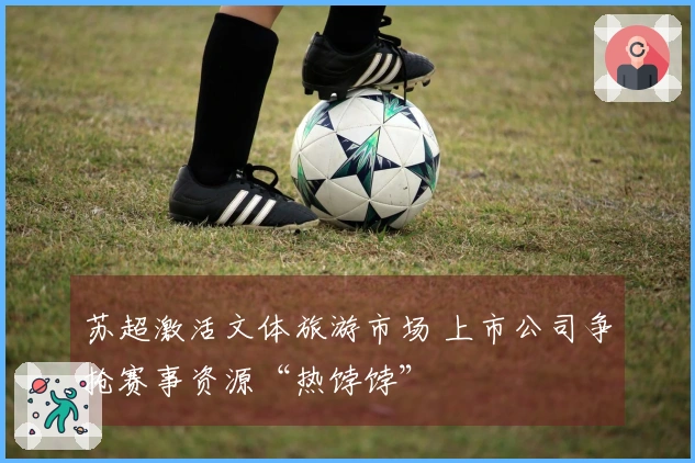 苏超激活文体旅游市场 上市公司争抢赛事资源“热饽饽”