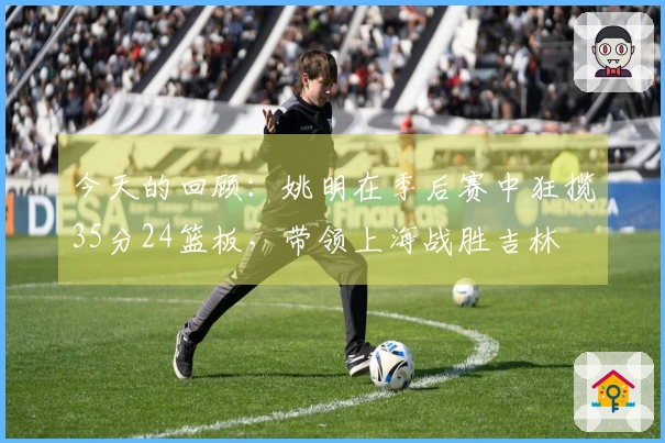 今天的回顾：姚明在季后赛中狂揽35分24篮板，带领上海战胜吉林