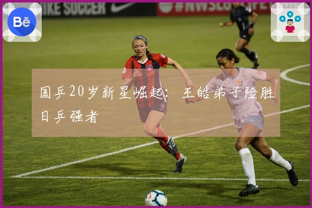 国乒20岁新星崛起：王皓弟子险胜日乒强者