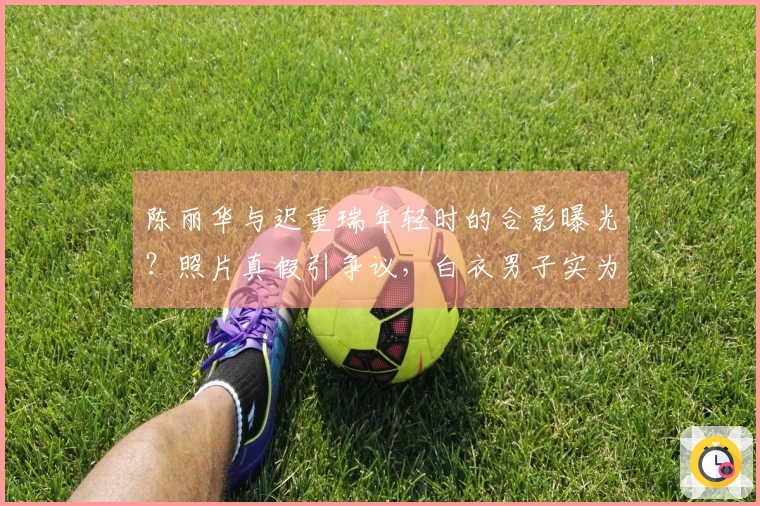陈丽华与迟重瑞年轻时的合影曝光？照片真假引争议，白衣男子实为他人