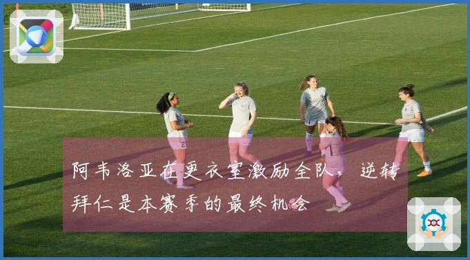 阿韦洛亚在更衣室激励全队，逆转拜仁是本赛季的最终机会