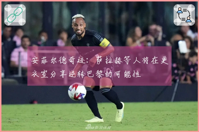 安菲尔德奇迹：萨拉赫等人将在更衣室分享逆转巴黎的可能性