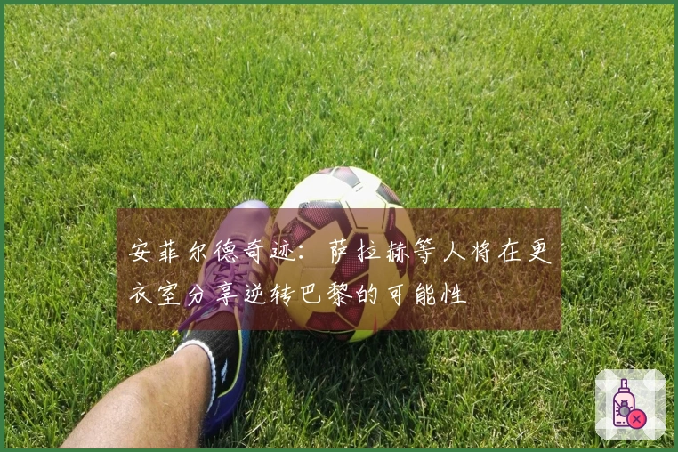 安菲尔德奇迹：萨拉赫等人将在更衣室分享逆转巴黎的可能性
