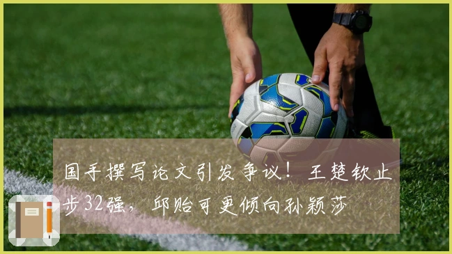 国手撰写论文引发争议！王楚钦止步32强，邱贻可更倾向孙颖莎
