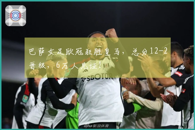 巴萨女足欧冠狂胜皇马，总分12-2晋级，6万人见证！
