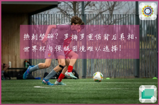 热刺梦碎？罗梅罗重伤背后真相，世界杯与保级困境难以选择！
