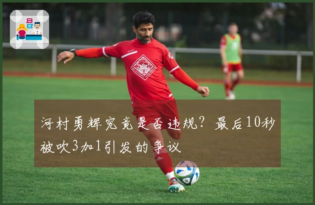 河村勇辉究竟是否违规？最后10秒被吹3加1引发的争议