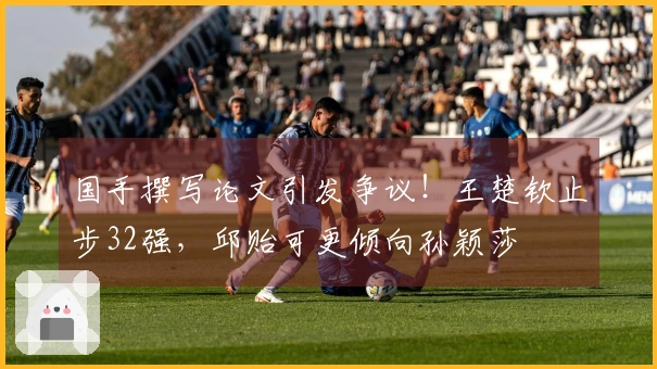 国手撰写论文引发争议！王楚钦止步32强，邱贻可更倾向孙颖莎