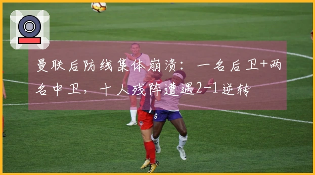 曼联后防线集体崩溃：一名后卫+两名中卫，十人残阵遭遇2-1逆转