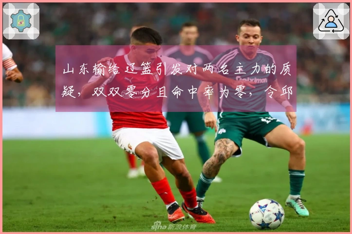山东输给辽篮引发对两名主力的质疑，双双零分且命中率为零，令邱彪失望不已
