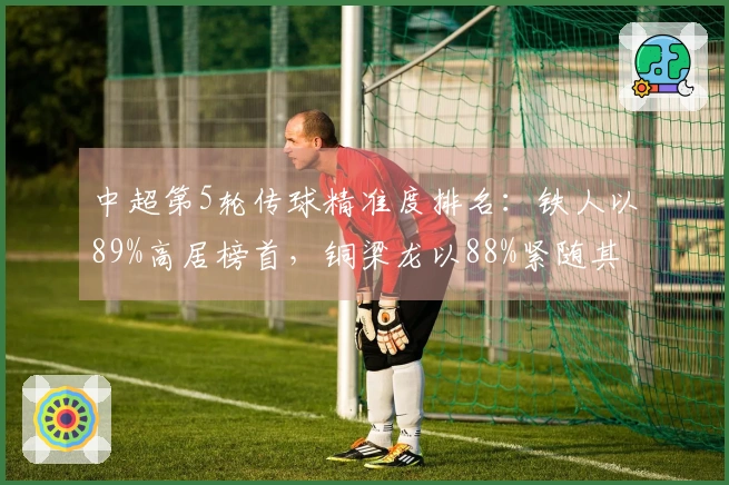 中超第5轮传球精准度排名：铁人以89%高居榜首，铜梁龙以88%紧随其后