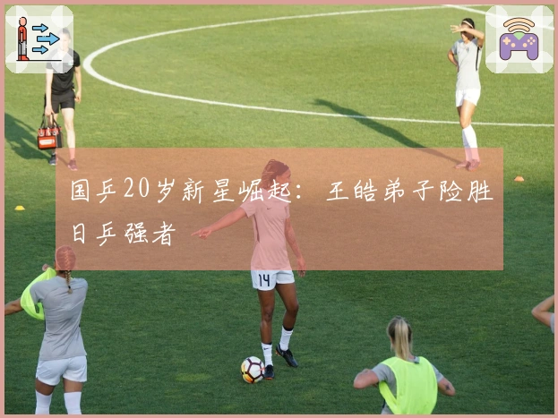 国乒20岁新星崛起：王皓弟子险胜日乒强者
